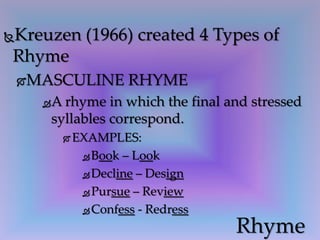 Kreuzen (1966) created 4 Types of
Rhyme
MASCULINE RHYME
A rhyme in which the final and stressed
syllables correspond.
 EXAMPLES:
 Book – Look
 Decline – Design
 Pursue – Review
 Confess - Redress
Rhyme
 
