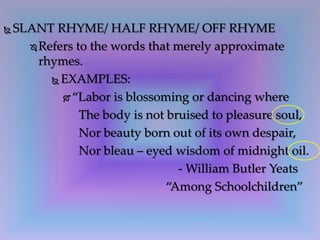  SLANT RHYME/ HALF RHYME/ OFF RHYME
 Refers to the words that merely approximate
rhymes.
 EXAMPLES:
 “Labor is blossoming or dancing where
The body is not bruised to pleasure soul,
Nor beauty born out of its own despair,
Nor bleau – eyed wisdom of midnight oil.
- William Butler Yeats
“Among Schoolchildren”
 