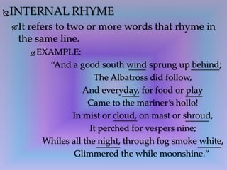 INTERNAL RHYME
It refers to two or more words that rhyme in
the same line.
 EXAMPLE:
“And a good south wind sprung up behind;
The Albatross did follow,
And everyday, for food or play
Came to the mariner’s hollo!
In mist or cloud, on mast or shroud,
It perched for vespers nine;
Whiles all the night, through fog smoke white,
Glimmered the while moonshine.”
 