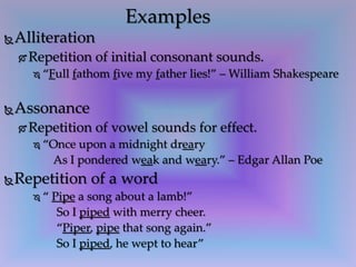 Alliteration
 Repetition of initial consonant sounds.
 “Full fathom five my father lies!” – William Shakespeare
Assonance
 Repetition of vowel sounds for effect.
 “Once upon a midnight dreary
As I pondered weak and weary.” – Edgar Allan Poe
Repetition of a word
 “ Pipe a song about a lamb!”
So I piped with merry cheer.
“Piper, pipe that song again.”
So I piped, he wept to hear”
Examples
 