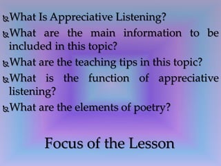 What Is Appreciative Listening?
What are the main information to be
included in this topic?
What are the teaching tips in this topic?
What is the function of appreciative
listening?
What are the elements of poetry?
Focus of the Lesson
 