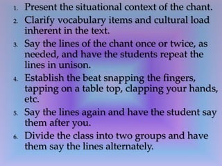 1. Present the situational context of the chant.
2. Clarify vocabulary items and cultural load
inherent in the text.
3. Say the lines of the chant once or twice, as
needed, and have the students repeat the
lines in unison.
4. Establish the beat snapping the fingers,
tapping on a table top, clapping your hands,
etc.
5. Say the lines again and have the student say
them after you.
6. Divide the class into two groups and have
them say the lines alternately.
 