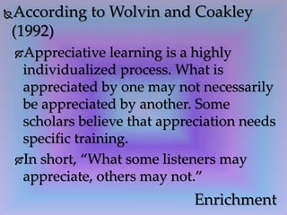According to Wolvin and Coakley
(1992)
Appreciative learning is a highly
individualized process. What is
appreciated by one may not necessarily
be appreciated by another. Some
scholars believe that appreciation needs
specific training.
In short, “What some listeners may
appreciate, others may not.”
Enrichment
 