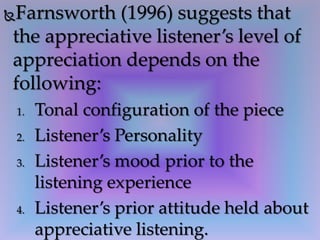 Farnsworth (1996) suggests that
the appreciative listener’s level of
appreciation depends on the
following:
1. Tonal configuration of the piece
2. Listener’s Personality
3. Listener’s mood prior to the
listening experience
4. Listener’s prior attitude held about
appreciative listening.
 