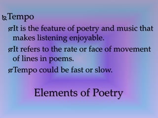 Tempo
It is the feature of poetry and music that
makes listening enjoyable.
It refers to the rate or face of movement
of lines in poems.
Tempo could be fast or slow.
Elements of Poetry
 