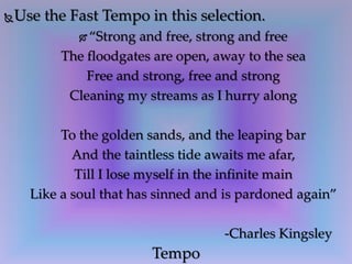 Use the Fast Tempo in this selection.
 “Strong and free, strong and free
The floodgates are open, away to the sea
Free and strong, free and strong
Cleaning my streams as I hurry along
To the golden sands, and the leaping bar
And the taintless tide awaits me afar,
Till I lose myself in the infinite main
Like a soul that has sinned and is pardoned again”
-Charles Kingsley
Tempo
 