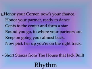 Honor your Corner, now’s your chance.
Honor your partner, ready to dance.
Gents to the center and form a star
Round you go, to where your partners are.
Keep on going your almost back,
Now pick her up you’re on the right track.
- Short Stanza from The House that Jack Built
Rhythm
 