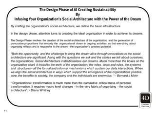 The Design Phase of AI Creating Sustainability
                                             By
        Infusing Your Organization’s Social Architecture with the Power of the Dream
     By crafting the organization's social architecture, we define the basic infrastructure

     In the design phase, attention turns to creating the ideal organization in order to achieve its dreams.

     The Design Phase involves the creation of the social architecture of the organization; and the generation of
     provocative propositions that embody the organizational dream in ongoing activities so that everything about
     organizing reflects and is responsive to the dream - the organization's greatest potential.

     “Both the opportunity and the challenge to bring the dream alive through innovations in the social
     architecture are significant. Along with the questions we ask and the stories we tell about ourselves,
     the organizations Social Architecture institutionalizes our dreams. Much more than the boxes on the
     organization chart, it includes the work of the organization, the roles , tools and rules, the systems
     and structures - all the formal and informal mechanisms which sustain our daily interactions. When
     we align the social architecture in ways which support the emergence of the organizations positive
     core, the benefits to society, the company and the individuals are enormous. “ - Bernard J Mohr

     “ Organizational transformation is much more than the cumulative critical mass of personal
     transformation. It requires macro level changes - in the very fabric of organizing - the social
     architecture”. - Diana Whitney




P1
 