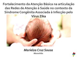 Fortalecimento da Atenção Básica na articulação
das Redes de Atenção à Saúde no contexto da
Síndrome Congênita Associada à Infecção pelo
Vírus Zika
Marielza Cruz Sousa
Maranhão
 