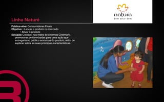 Linha Naturé
Público-alvo: Consumidores Finais
Objetivo: • Lançar o produto no mercado
       • Ativar o produto
Solução: Colocar, nas redes de cinemas Cinemark,
  promotoras uniformizadas para uma ação que
  entregaria ao público amostras do produto, além de
  explicar sobre as suas principais características.
 