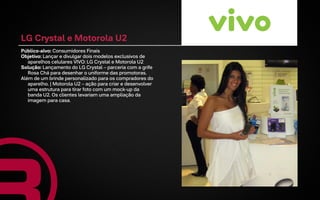 LG Crystal e Motorola U2
Público-alvo: Consumidores Finais
Objetivo: Lançar e divulgar dois modelos exclusivos de
   aparelhos celulares VIVO: LG Crystal e Motorola U2
Solução: Lançamento do LG Crystal – parceria com a grife
   Rosa Chá para desenhar o uniforme das promotoras.
Além de um brinde personalizado para os compradores do
   aparelho. | Motorola U2 – ação para criar e desenvolver
   uma estrutura para tirar foto com um mock-up da
   banda U2. Os clientes levariam uma ampliação da
   imagem para casa.
 