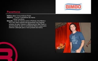 Panettone
Público-alvo: Consumidores Finais
Objetivo: • Lançar o panettone da marca
        • Ativar o produto
Solução: Junto às marcas como a Pullman, Ana Maria e
  Plus Vita, fazer eventos de lançamento nos maiores
  estados do país. Colocar o diferencial em São Paulo: a
  apresentação do ator e comediante Marco Luque para
  chamar a atenção para o novo produto da marca.
 