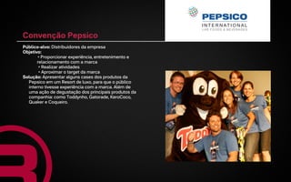 Convenção Pepsico
Público-alvo: Distribuidores da empresa
Objetivo:
       • Proporcionar experiência, entretenimento e
       relacionamento com a marca
        • Realizar atividades
        • Aproximar o target da marca
Solução: Apresentar alguns cases dos produtos da
  Pepsico em um Resort de luxo, para que o público
  interno tivesse experiência com a marca. Além de
  uma ação de degustação dos principais produtos da
  companhia: como Toddynho, Gatorade, KeroCoco,
  Quaker e Coqueiro.
 