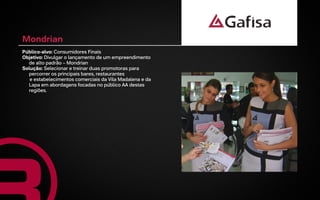 Mondrian
Público-alvo: Consumidores Finais
Objetivo: Divulgar o lançamento de um empreendimento
  de alto padrão – Mondrian
Solução: Selecionar e treinar duas promotoras para
  percorrer os principais bares, restaurantes
   e estabelecimentos comerciais da Vila Madalena e da
  Lapa em abordagens focadas no público AA destas
  regiões.
 