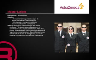 Master Lipides
Público-alvo: Cardiologistas
Objetivo:
       • Consolidar a imagem de inovação da
       AstraZeneca e seus medicamentos
       • Divulgar para o target um eficiente
       medicamento contra o colesterol
Solução: Montar um congresso com dois temas
  atrelados - “Uma guerra estratégica contra o
  colesterol" a "Uma viagem pelo tempo". Além disso,
  montar uma cenografia com promotores vestidos de
  "agentes secretos"; colocar a disposição das mesas
  semelhante às "Salas de Inteligência"; e usar um
  material impresso com um carimbo "Confidencial".
 