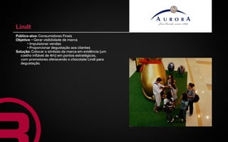 Lindt
Público-alvo: Consumidores Finais
Objetivo: • Gerar visibilidade de marca
       • Impulsionar vendas
       • Proporcionar degustação aos clientes
Solução: Colocar o símbolo da marca em evidência (um
  coelho inflável de 4m) em pontos estratégicos,
   com promotores oferecendo o chocolate Lindt para
  degustação.
 