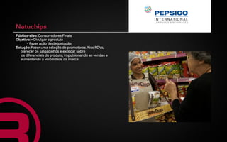 Natuchips
Público-alvo: Consumidores Finais
Objetivo: • Divulgar o produto
       • Fazer ação de degustação
Solução: Fazer uma seleção de promotoras. Nos PDVs,
  oferecer os salgadinhos e explicar sobre
   os diferenciais do produto, impulsionando as vendas e
  aumentando a visibilidade da marca.
 