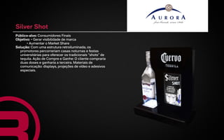Silver Shot
Público-alvo: Consumidores Finais
Objetivo: • Gerar visibilidade de marca
       • Aumentar o Market Share
Solução: Com uma estrutura retroiluminada, os
  promotores percorreriam casas noturnas e festas
  universitárias para oferecer os tradicionais "shots" de
  tequila. Ação de Compre e Ganhe: O cliente compraria
  duas doses e ganharia a terceira. Materiais de
  comunicação: displays, projeções de vídeo e adesivos
  especiais.
 