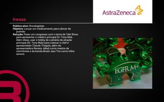 Iressa
Público-alvo: Oncologistas
Objetivo: Lançar um medicamento para câncer de
  pulmão
Solução: Fazer um congresso com o tema de Talk Show
  para apresentar o médico principal Dr. Tony Mok.
  Além disso, usar o hobby de culinária da atração
  principal (Dr. Tony Mok) para colocar o chef e
  apresentador Claude Troigois, além da
  apresentadora Renata Jábali como mestre de
  cerimônias e da banda Brasil Jazz Trio como trilha
  sonora.
 