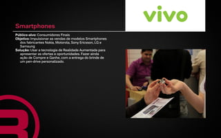 Smartphones
Público-alvo: Consumidores Finais
Objetivo: Impulsionar as vendas de modelos Smartphones
  dos fabricantes Nokia, Motorola, Sony Ericsson, LG e
  Samsung
Solução: Usar a tecnologia de Realidade Aumentada para
  apresentar as ofertas e oportunidades. Fazer ainda
  ação de Compre e Ganhe, com a entrega do brinde de
  um pen-drive personalizado.
 