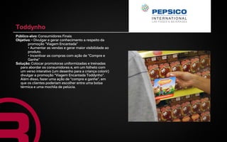 Toddynho
Público-alvo: Consumidores Finais
Objetivo: • Divulgar e gerar conhecimento a respeito da
       promoção "Viagem Encantada"
       • Aumentar as vendas e gerar maior visibilidade ao
       produto.
       • Incentivar as compras com ação de "Compre e
       Ganhe"
Solução: Colocar promotoras uniformizadas e treinadas
  para abordar os consumidores e, em um folheto com
  um verso interativo (um desenho para a criança colorir)
  divulgar a promoção “Viagem Encantada Toddynho”.
  Além disso, fazer uma ação de “compre e ganhe”, em
  que os clientes poderiam escolher entre uma bolsa
  térmica e uma mochila de pelúcia.
 