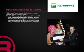 Mostra Internacional de Cinema
Público-alvo: Frequentadores dos festivais e mostras
Objetivo: Divulgar e ativar o evento
Solução: Elaborar o projeto “Faça seu curta”: um estúdio
  móvel que centenas de pessoas poderiam fazer um
  filme de um minuto, divulgá-lo e ainda concorrer a
  prêmios. No Festival de Teatro de Curitiba, formular
  ações de visibilidade, divulgação e troca de brindes.
 