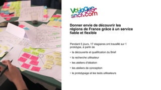 Donner envie de découvrir les
régions de France grâce à un service
ﬁable et ﬂexible qui combine les
moyens de transport les plus
adaptés à vos besoins où que vous
soyez.Pendant 5 jours, 17 stagiaires ont travaillé sur 1
prototype, à partir de
• la découverte et qualiﬁcation du Brief
• la recherche utilisateur
• les ateliers d’idéation
• les ateliers de conception
• le prototypage et les tests utilisateurs
 