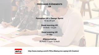 Formation UX + Design Sprint
13 au 24 juin
Good morning UX
14 Avril / 13 juin
Good evening UX
31 Mai
Afterworkshop
26 Avril / 1 Juin / 3 Août
PROCHAINS ÉVÈNEMENTS
UX
http://www.meetup.com/fr-FR/Le-Meetup-du-Laptop-UX-Creation/
 