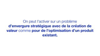 On peut l’activer sur un problème
d’envergure stratégique avec de la création de
valeur comme pour de l’optimisation d’un produit
existant.
 