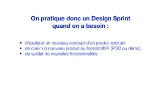 • d’explorer un nouveau concept d’un produit existant
• de créer un nouveau produit au format MVP (POC ou démo)
• de valider de nouvelles fonctionnalités
On pratique donc un Design Sprint
quand on a besoin :
 