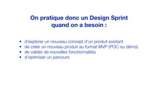 • d’explorer un nouveau concept d’un produit existant
• de créer un nouveau produit au format MVP (POC ou démo)
• de valider de nouvelles fonctionnalités
• d’optimiser un parcours
On pratique donc un Design Sprint
quand on a besoin :
 