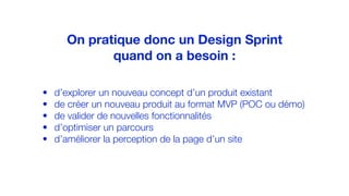 • d’explorer un nouveau concept d’un produit existant
• de créer un nouveau produit au format MVP (POC ou démo)
• de valider de nouvelles fonctionnalités
• d’optimiser un parcours
• d’améliorer la perception de la page d’un site
On pratique donc un Design Sprint
quand on a besoin :
 