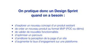 • d’explorer un nouveau concept d’un produit existant
• de créer un nouveau produit au format MVP (POC ou démo)
• de valider de nouvelles fonctionnalités
• d’optimiser un parcours
• d’améliorer la perception de la page d’un site
• d’augmenter le taux d’engagement sur une plateforme
On pratique donc un Design Sprint
quand on a besoin :
 