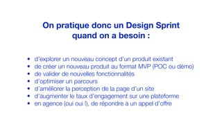 • d’explorer un nouveau concept d’un produit existant
• de créer un nouveau produit au format MVP (POC ou démo)
• de valider de nouvelles fonctionnalités
• d’optimiser un parcours
• d’améliorer la perception de la page d’un site
• d’augmenter le taux d’engagement sur une plateforme
• en agence (oui oui !), de répondre à un appel d’offre
On pratique donc un Design Sprint
quand on a besoin :
 