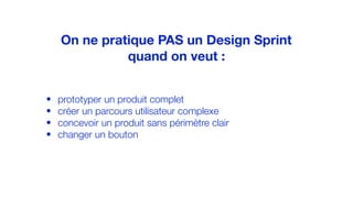 • prototyper un produit complet
• créer un parcours utilisateur complexe
• concevoir un produit sans périmètre clair
• changer un bouton
On ne pratique PAS un Design Sprint
quand on veut :
 