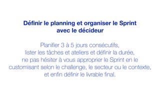 Définir le planning et organiser le Sprint
avec le décideur
Planifier 3 à 5 jours consécutifs,
lister les tâches et ateliers et définir la durée,
ne pas hésiter à vous approprier le Sprint en le
customisant selon le challenge, le secteur ou le contexte,
et enfin définir le livrable final.
 