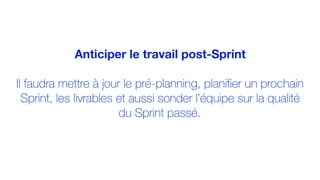 Anticiper le travail post-Sprint
Il faudra mettre à jour le pré-planning, planifier un prochain
Sprint, les livrables et aussi sonder l’équipe sur la qualité
du Sprint passé.
 