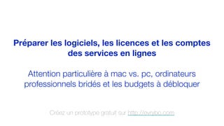 Préparer les logiciels, les licences et les comptes
des services en lignes
Attention particulière à mac vs. pc, ordinateurs
professionnels bridés et les budgets à débloquer
Créez un prototype gratuit sur http://evrybo.com
 
