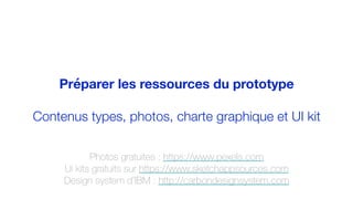 Préparer les ressources du prototype
Contenus types, photos, charte graphique et UI kit
Photos gratuites : https://www.pexels.com
Ui kits gratuits sur https://www.sketchappsources.com
Design system d’IBM : http://carbondesignsystem.com
 