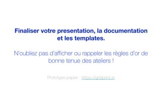 Finaliser votre presentation, la documentation
et les templates.
N’oubliez pas d’afficher ou rappeler les règles d’or de
bonne tenue des ateliers !
Prototype papier : https://gridprint.in
 