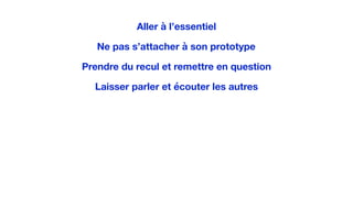 Aller à l’essentiel
Ne pas s’attacher à son prototype
Prendre du recul et remettre en question
Laisser parler et écouter les autres
 