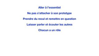 Aller à l’essentiel
Ne pas s’attacher à son prototype
Prendre du recul et remettre en question
Laisser parler et écouter les autres
Chacun a un rôle
 