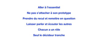 Aller à l’essentiel
Ne pas s’attacher à son prototype
Prendre du recul et remettre en question
Laisser parler et écouter les autres
Chacun a un rôle
Seul le décideur tranche
 