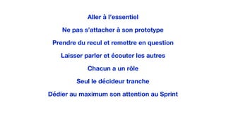 Aller à l’essentiel
Ne pas s’attacher à son prototype
Prendre du recul et remettre en question
Laisser parler et écouter les autres
Chacun a un rôle
Seul le décideur tranche
Dédier au maximum son attention au Sprint
 