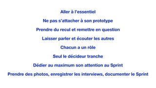 Aller à l’essentiel
Ne pas s’attacher à son prototype
Prendre du recul et remettre en question
Laisser parler et écouter les autres
Chacun a un rôle
Seul le décideur tranche
Dédier au maximum son attention au Sprint
Prendre des photos, enregistrer les interviews, documenter le Sprint
 