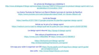 Un article de Stratégie (ça crédibilise !)

http://www.strategies.fr/blogs-opinions/idees-tribunes/1060101W/pourquoi-le-product-design-sprint-est-il-un-
accelerateur-d-innovation-.html

La chaine Youtube de Fabrice Liut (Sprint Master lyonnais et membre de Newflux)

https://www.youtube.com/user/zazapoule/videos?shelf_id=1&view=0&sort=dd

Le kit de Google

https://newflux.fr/2017/04/17/google-propose-kit-planifier-organiser-design-sprint/

Article sur le prix d’un design sprint

https://medium.com/a-road-to-design/quel-est-le-juste-prix-dun-design-sprint-c0c001297892

Le design sprint résumé http://dysign.fr/design-sprint/

Des retours d’expériences en vidéo

https://vimeo.com/196620663 et https://vimeo.com/216859612

https://dockyard.com/design-sprints/

http://enterprisedesignframework.com/sprint/

Une app pour aider à organiser son DS https://itunes.apple.com/fr/app/duco-design-sprint-guide/
id1131530212?mt=8

des outils : http://www.thesprintbook.com/tools/

 