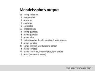 THE SAINT MICHAEL TRIO
13 string sinfonias
5 symphonies
2 oratorios
6 cantatas
5 concertos
60 choral songs
8 string quartets
3 piano quartets
2 piano trios
2 violin sonatas, 2 cello sonatas, 1 viola sonata
6 organ sonatas
48 songs without words (piano solos)
3 piano sonatas
75 piano fantasies, impromptus, lyric pieces
6 plays (incidental music)
Mendelssohn’s output
 