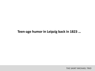 THE SAINT MICHAEL TRIO
Teen-age humor in Leipzig back in 1823 …
 