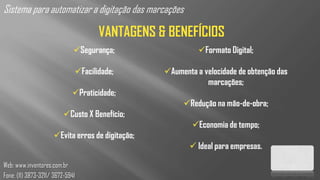 Sistema para automatizar a digitação das marcações

                                     VANTAGENS & BENEFÍCIOS
                              Segurança;                   Formato Digital;

                              Facilidade;        Aumenta a velocidade de obtenção das
                                                              marcações;
                             Praticidade;
                                                       Redução na mão-de-obra;
                          Custo X Benefício;
                                                          Economia de tempo;
                     Evita erros de digitação;
                                                          Ideal para empresas.

Web: www.inventores.com.br
Fone: (11) 3873-3211/ 3672-5941
 