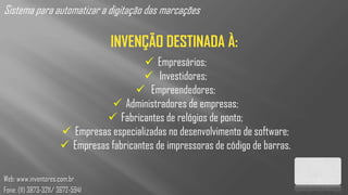 Sistema para automatizar a digitação das marcações

                                  INVENÇÃO DESTINADA À:
                                           Empresários;
                                           Investidores;
                                         Empreendedores;
                                  Administradores de empresas;
                                 Fabricantes de relógios de ponto;
                       Empresas especializadas no desenvolvimento de software;
                       Empresas fabricantes de impressoras de código de barras.

Web: www.inventores.com.br
Fone: (11) 3873-3211/ 3672-5941
 